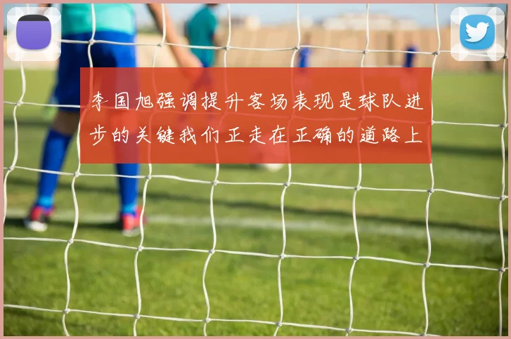 李国旭强调提升客场表现是球队进步的关键我们正走在正确的道路上